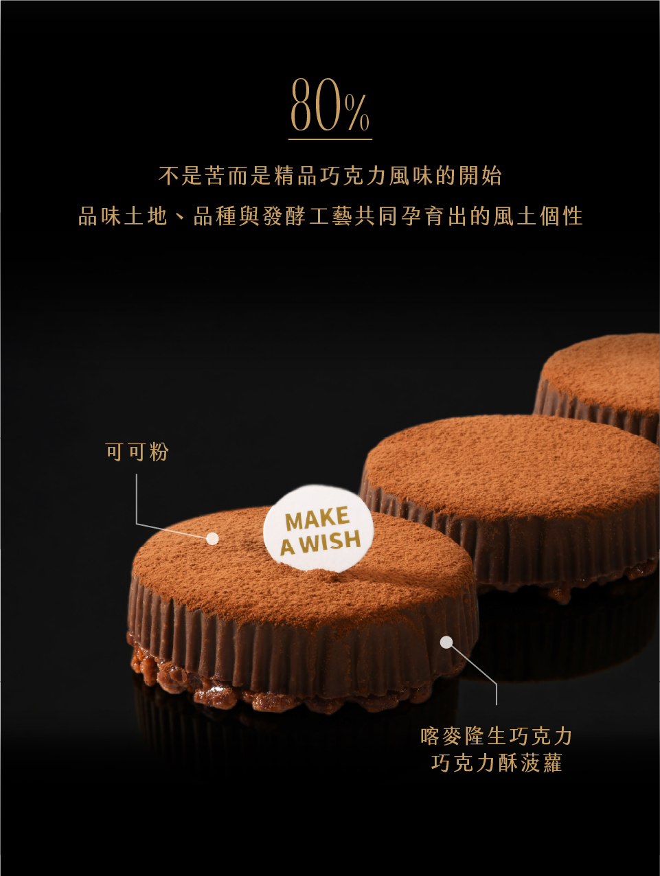 80%。不是苦而是精品巧克力風味的開始。品味土地、品種與發酵工藝共同孕育出的風土個性。內餡為可可奶霜、喀麥隆黑巧克力奶霜與巧克力脆球；外層為喀麥隆黑巧克力脆皮與特黑可可泡芙蛋糕。